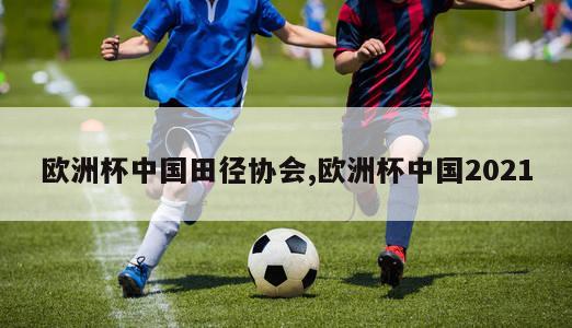 欧洲杯中国田径协会,欧洲杯中国2021