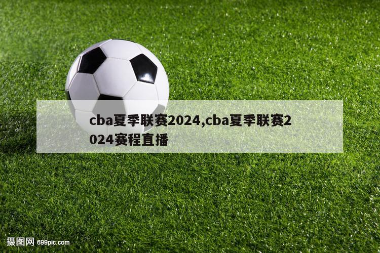 cba夏季联赛2024,cba夏季联赛2024赛程直播