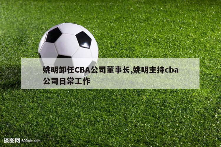 姚明卸任CBA公司董事长,姚明主持cba公司日常工作